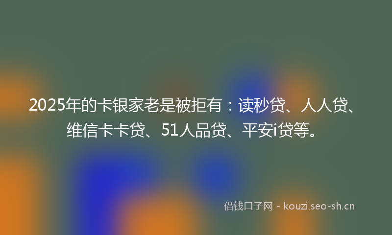 2025年的卡银家老是被拒有：读秒贷、人人贷、维信卡卡贷、51人品贷、平安i贷等。