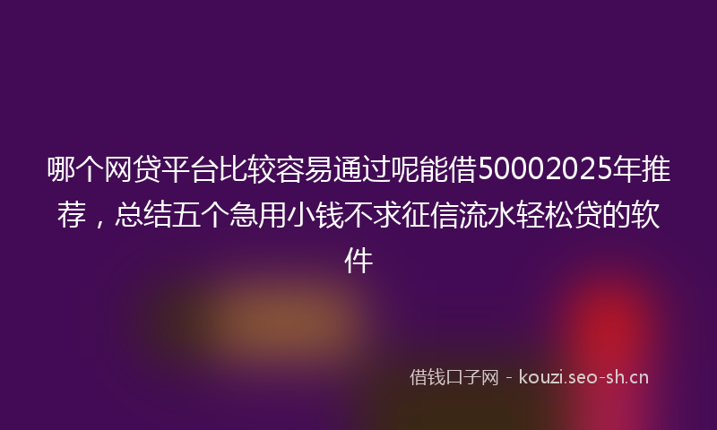 哪个网贷平台比较容易通过呢能借50002025年推荐，总结五个急用小钱不求征信流水轻松贷的软件
