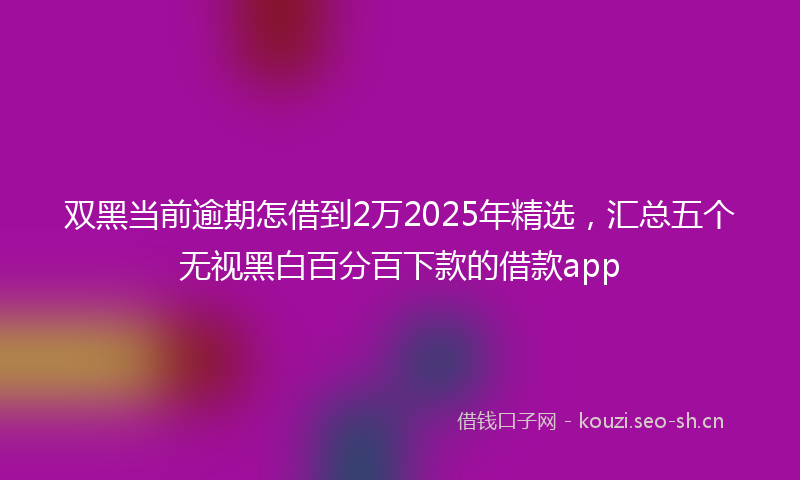双黑当前逾期怎借到2万2025年精选，汇总五个无视黑白百分百下款的借款app