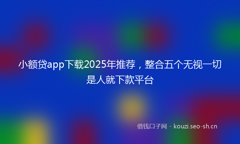 小额贷app下载2025年推荐，整合五个无视一切是人就下款平台