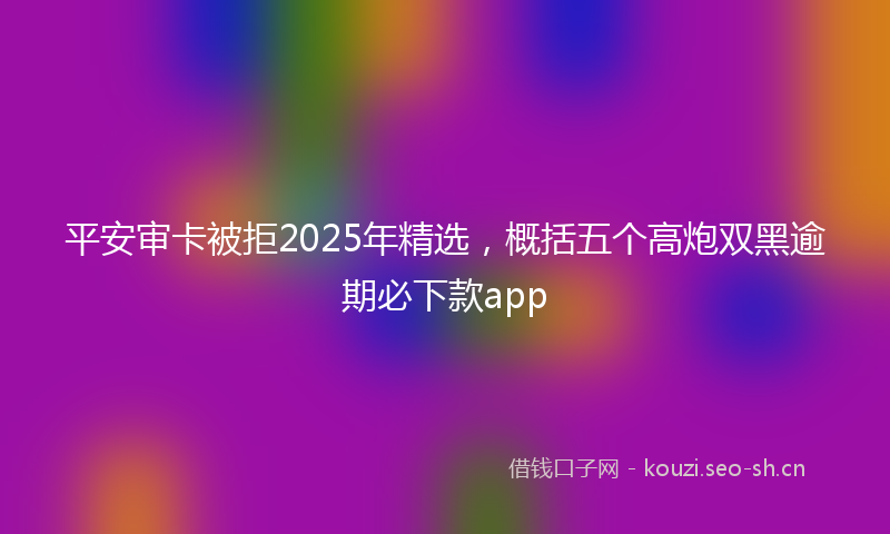 平安审卡被拒2025年精选，概括五个高炮双黑逾期必下款app