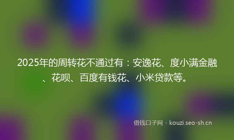 2025年的周转花不通过有：安逸花、度小满金融、花呗、百度有钱花、小米贷款等。