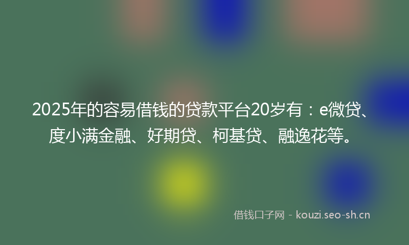2025年的容易借钱的贷款平台20岁有：e微贷、度小满金融、好期贷、柯基贷、融逸花等。