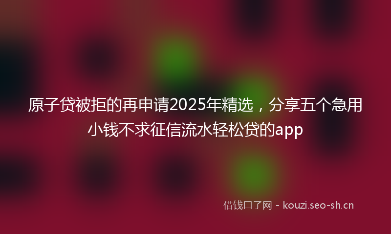 原子贷被拒的再申请2025年精选，分享五个急用小钱不求征信流水轻松贷的app