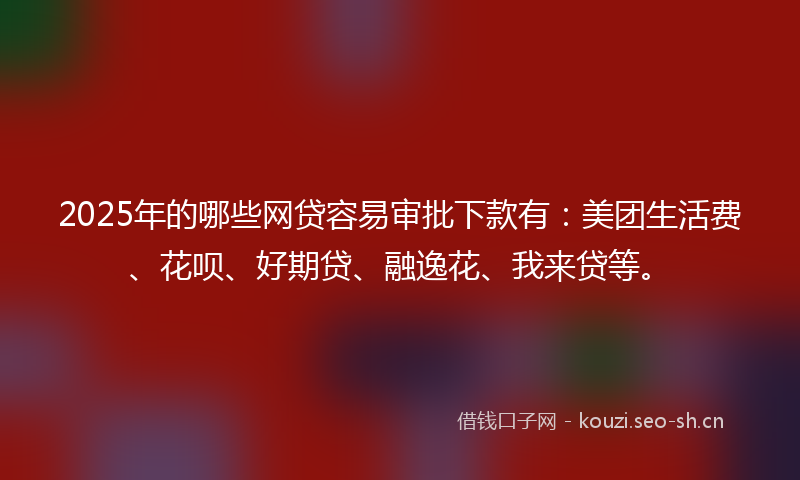 2025年的哪些网贷容易审批下款有：美团生活费、花呗、好期贷、融逸花、我来贷等。