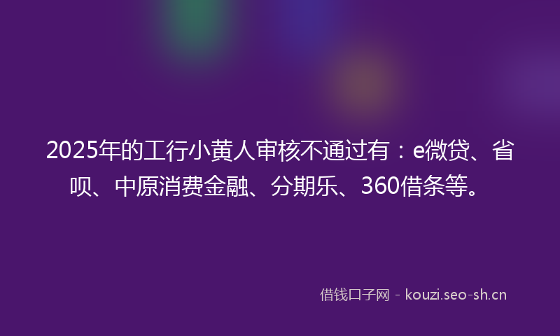 2025年的工行小黄人审核不通过有：e微贷、省呗、中原消费金融、分期乐、360借条等。