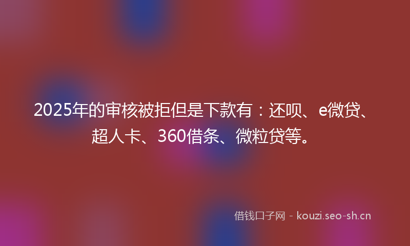 2025年的审核被拒但是下款有：还呗、e微贷、超人卡、360借条、微粒贷等。