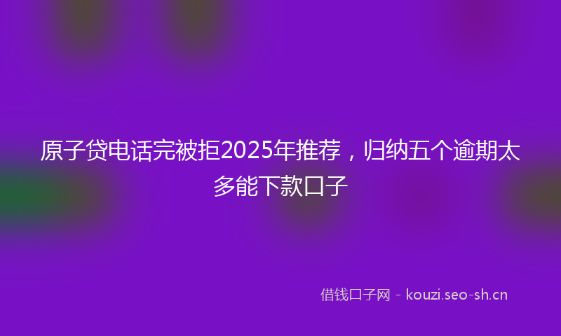 原子贷电话完被拒2025年推荐，归纳五个逾期太多能下款口子