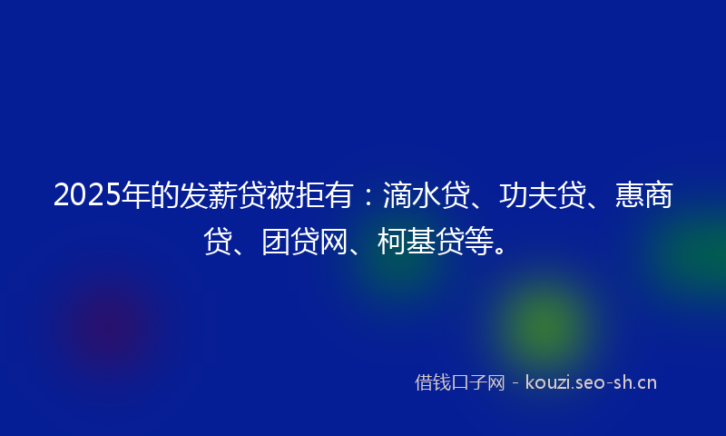 2025年的发薪贷被拒有：滴水贷、功夫贷、惠商贷、团贷网、柯基贷等。