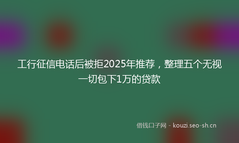工行征信电话后被拒2025年推荐，整理五个无视一切包下1万的贷款