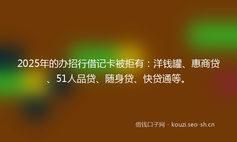 2025年的办招行借记卡被拒有：洋钱罐、惠商贷、51人品贷、随身贷、快贷通等。