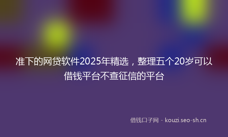 准下的网贷软件2025年精选，整理五个20岁可以借钱平台不查征信的平台