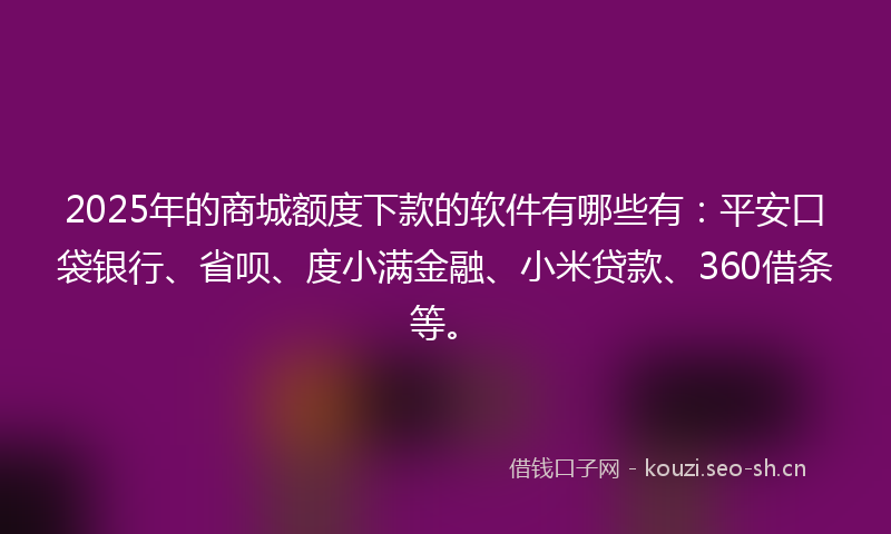 2025年的商城额度下款的软件有哪些有：平安口袋银行、省呗、度小满金融、小米贷款、360借条等。