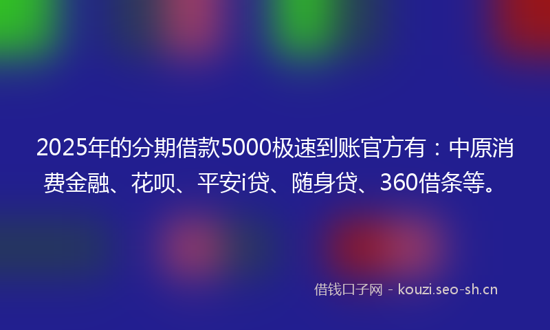 2025年的分期借款5000极速到账官方有：中原消费金融、花呗、平安i贷、随身贷、360借条等。