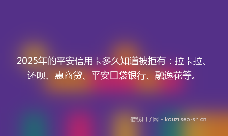 2025年的平安信用卡多久知道被拒有：拉卡拉、还呗、惠商贷、平安口袋银行、融逸花等。