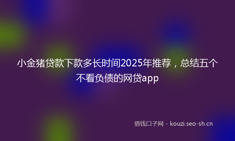 小金猪贷款下款多长时间2025年推荐，总结五个不看负债的网贷app