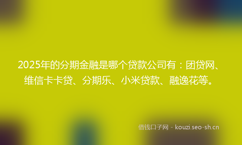 2025年的分期金融是哪个贷款公司有：团贷网、维信卡卡贷、分期乐、小米贷款、融逸花等。