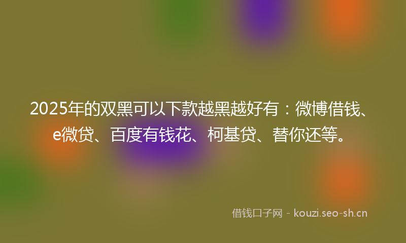 2025年的双黑可以下款越黑越好有：微博借钱、e微贷、百度有钱花、柯基贷、替你还等。