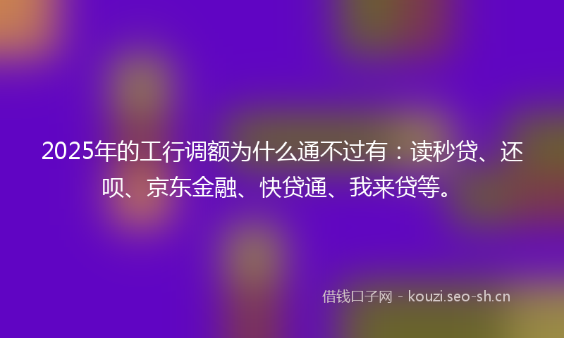 2025年的工行调额为什么通不过有：读秒贷、还呗、京东金融、快贷通、我来贷等。