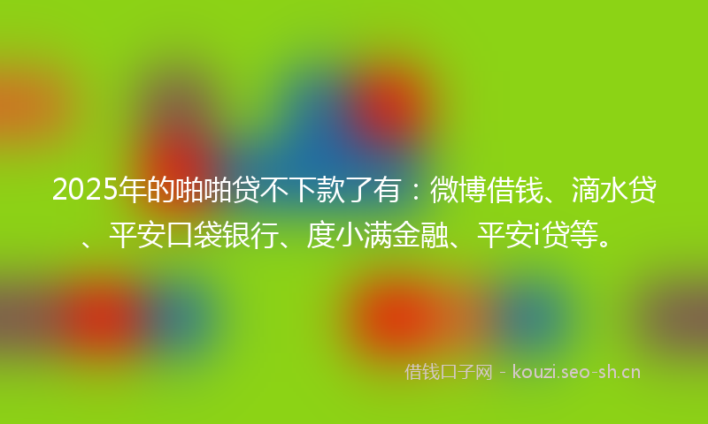 2025年的啪啪贷不下款了有：微博借钱、滴水贷、平安口袋银行、度小满金融、平安i贷等。