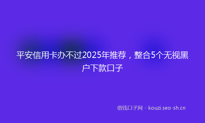 平安信用卡办不过2025年推荐，整合5个无视黑户下款口子