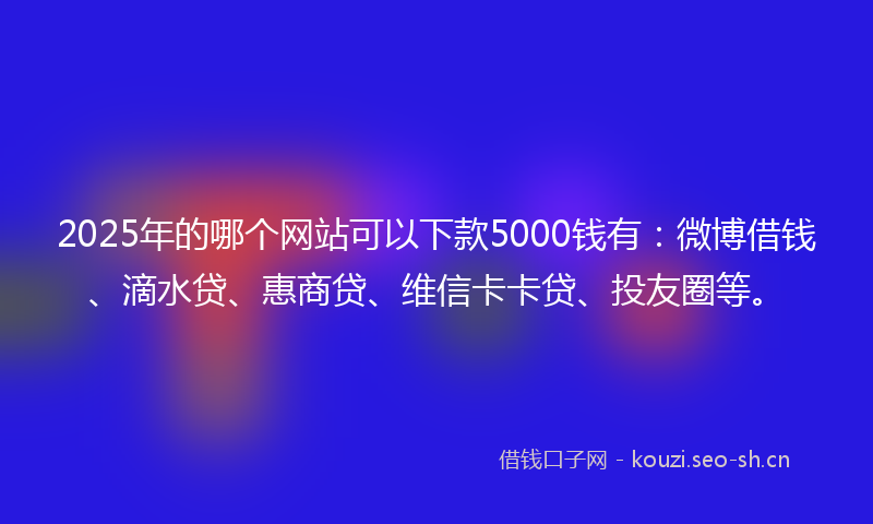 2025年的哪个网站可以下款5000钱有：微博借钱、滴水贷、惠商贷、维信卡卡贷、投友圈等。