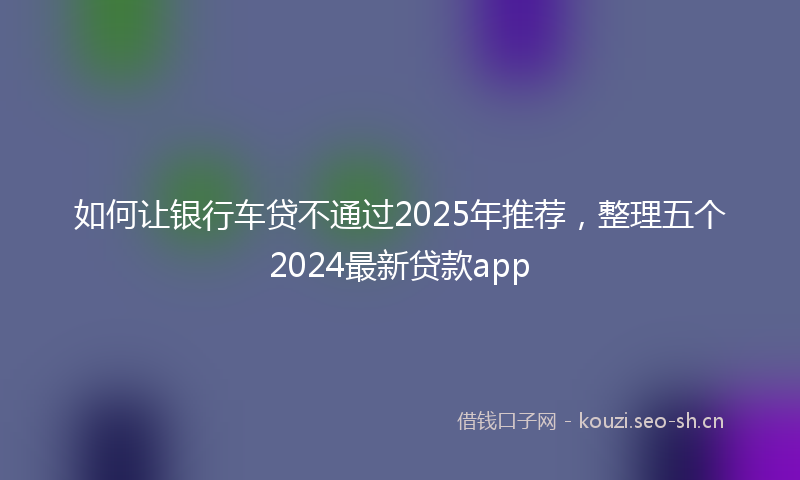 如何让银行车贷不通过2025年推荐，整理五个2024最新贷款app