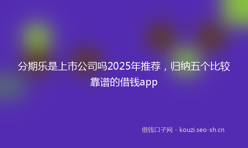 分期乐是上市公司吗2025年推荐,归纳五个比较靠谱的借钱app