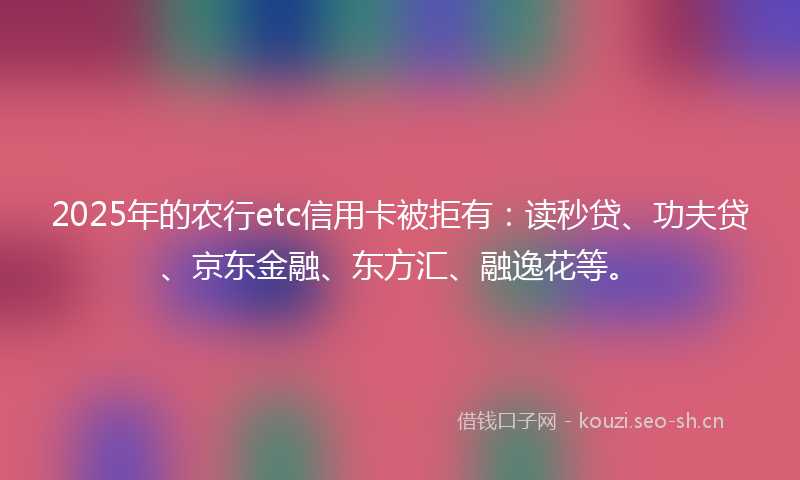 2025年的农行etc信用卡被拒有：读秒贷、功夫贷、京东金融、东方汇、融逸花等。