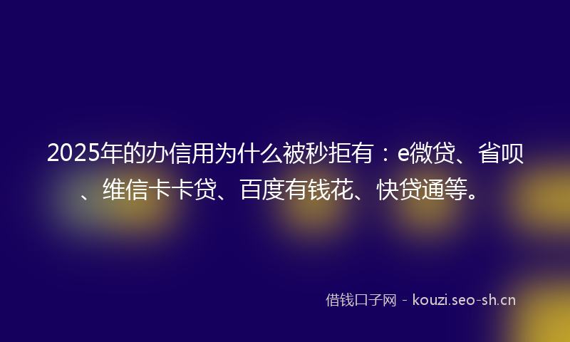 2025年的办信用为什么被秒拒有：e微贷、省呗、维信卡卡贷、百度有钱花、快贷通等。