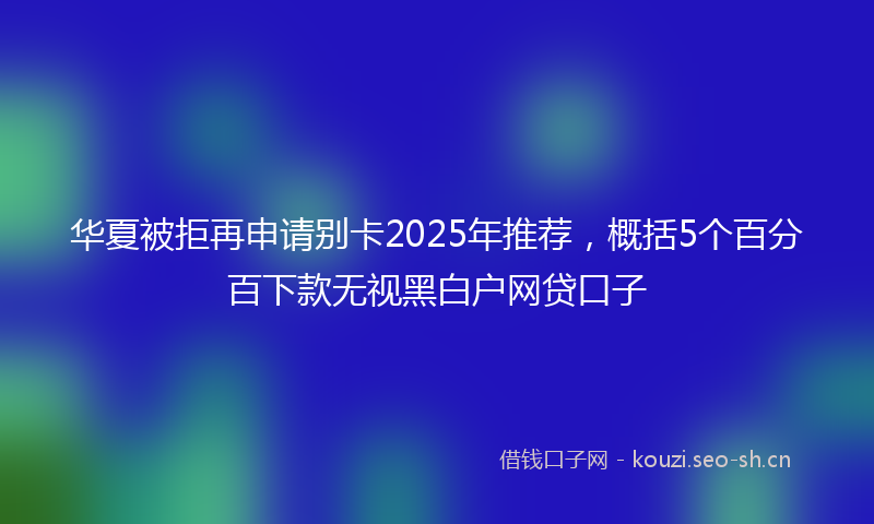 华夏被拒再申请别卡2025年推荐，概括5个百分百下款无视黑白户网贷口子
