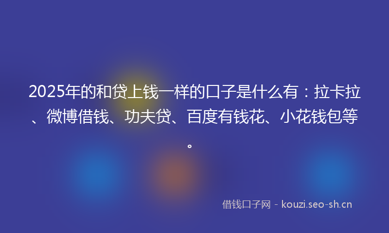 2025年的和贷上钱一样的口子是什么有：拉卡拉、微博借钱、功夫贷、百度有钱花、小花钱包等。