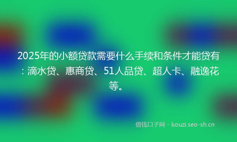 2025年的小额贷款需要什么手续和条件才能贷有：滴水贷、惠商贷、51人品贷、超人卡、融逸花等。