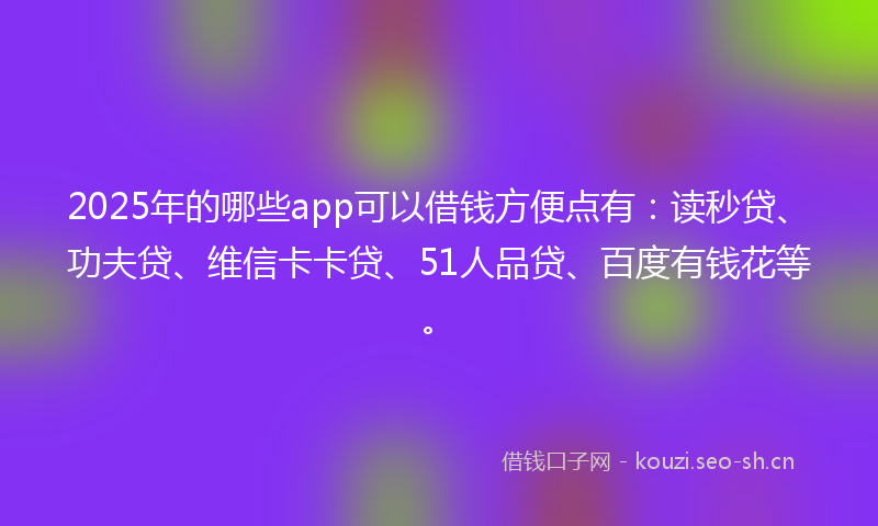 2025年的哪些app可以借钱方便点有：读秒贷、功夫贷、维信卡卡贷、51人品贷、百度有钱花等。