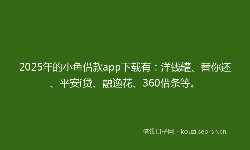 2025年的小鱼借款app下载有：洋钱罐、替你还、平安i贷、融逸花、360借条等。