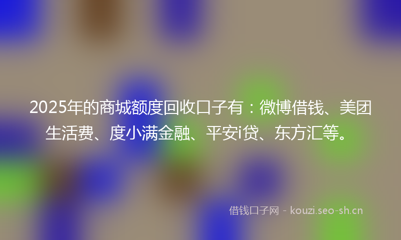 2025年的商城额度回收口子有：微博借钱、美团生活费、度小满金融、平安i贷、东方汇等。
