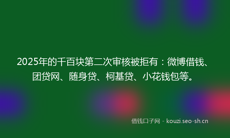 2025年的千百块第二次审核被拒有：微博借钱、团贷网、随身贷、柯基贷、小花钱包等。