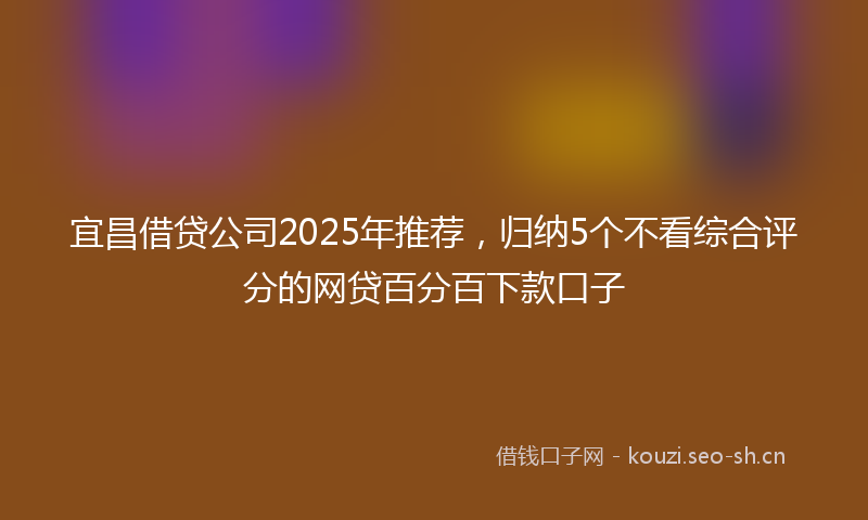 宜昌借贷公司2025年推荐，归纳5个不看综合评分的网贷百分百下款口子