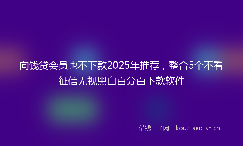 向钱贷会员也不下款2025年推荐，整合5个不看征信无视黑白百分百下款软件