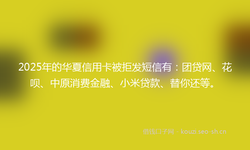 2025年的华夏信用卡被拒发短信有：团贷网、花呗、中原消费金融、小米贷款、替你还等。