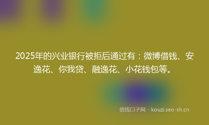 2025年的兴业银行被拒后通过有：微博借钱、安逸花、你我贷、融逸花、小花钱包等。