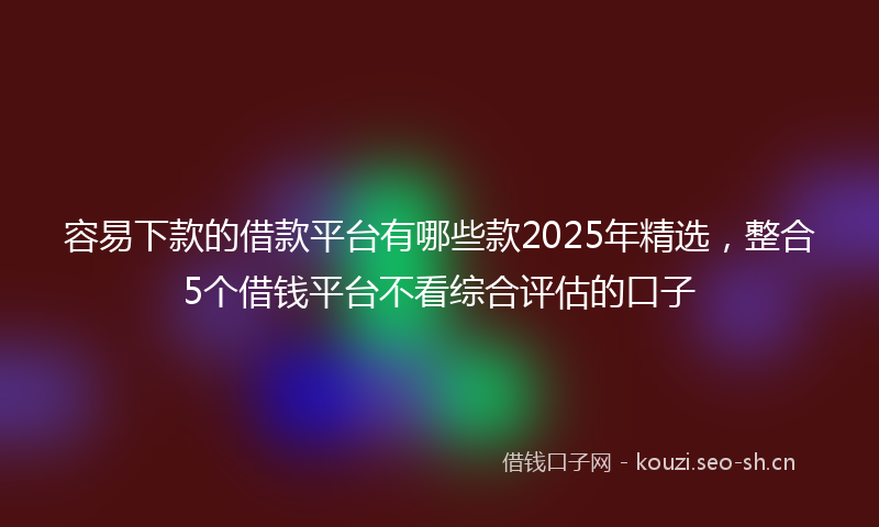 容易下款的借款平台有哪些款2025年精选，整合5个借钱平台不看综合评估的口子