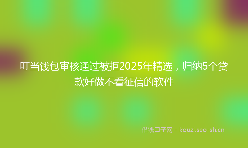 叮当钱包审核通过被拒2025年精选，归纳5个贷款好做不看征信的软件