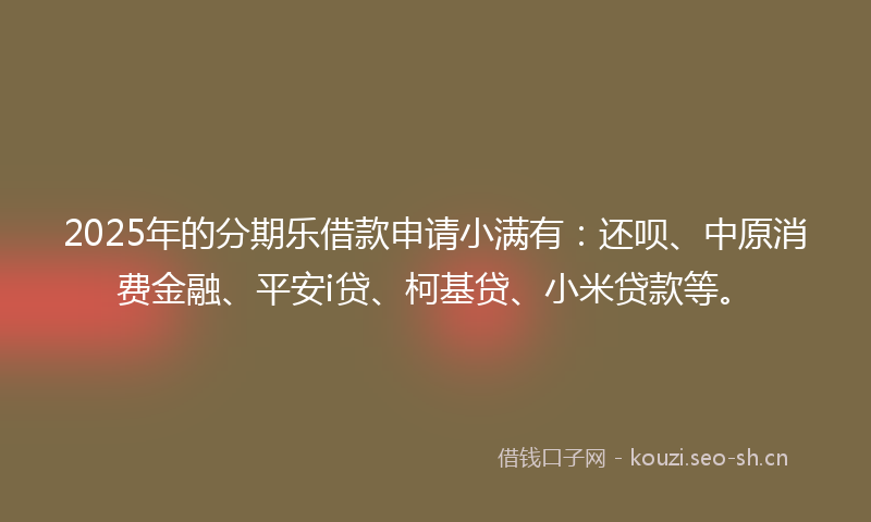 2025年的分期乐借款申请小满有：还呗、中原消费金融、平安i贷、柯基贷、小米贷款等。
