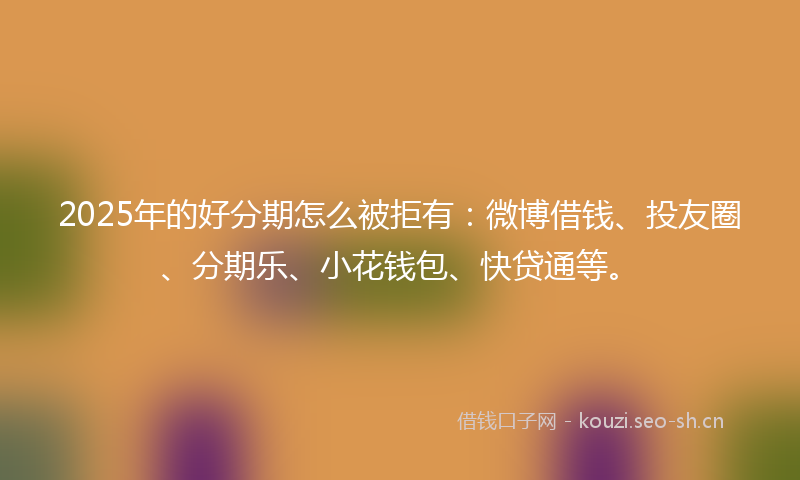 2025年的好分期怎么被拒有：微博借钱、投友圈、分期乐、小花钱包、快贷通等。