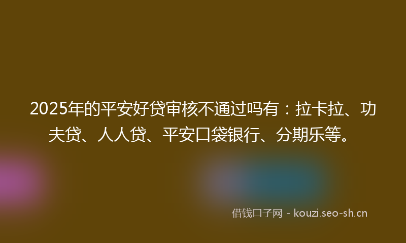 2025年的平安好贷审核不通过吗有：拉卡拉、功夫贷、人人贷、平安口袋银行、分期乐等。