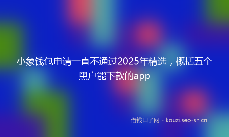 小象钱包申请一直不通过2025年精选，概括五个黑户能下款的app