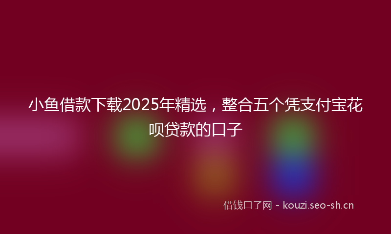 小鱼借款下载2025年精选，整合五个凭支付宝花呗贷款的口子