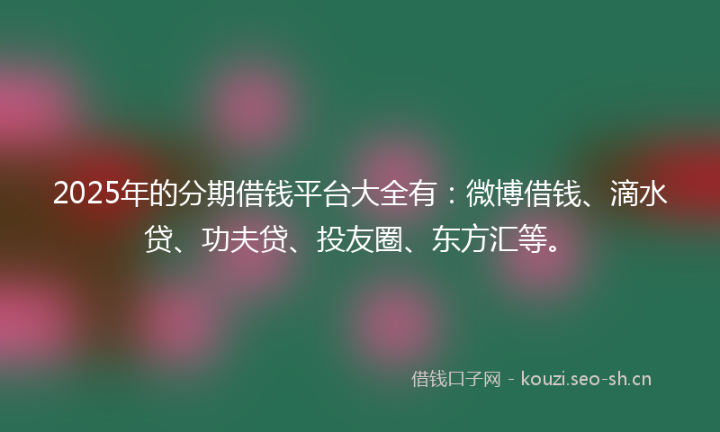 2025年的分期借钱平台大全有：微博借钱、滴水贷、功夫贷、投友圈、东方汇等。