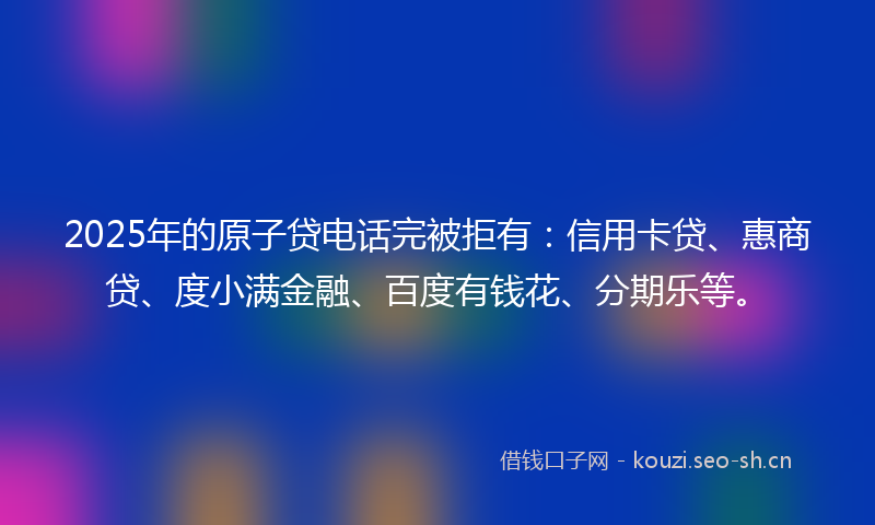 2025年的原子贷电话完被拒有：信用卡贷、惠商贷、度小满金融、百度有钱花、分期乐等。
